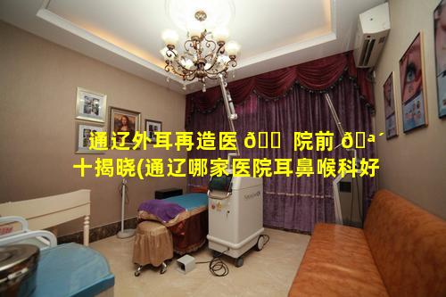 通辽外耳再造医 🐠 院前 🪴 十揭晓(通辽哪家医院耳鼻喉科好一些)